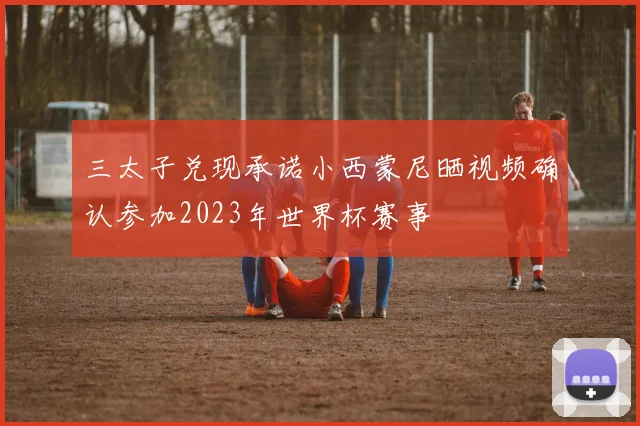 三太子兑现承诺小西蒙尼晒视频确认参加2023年世界杯赛事