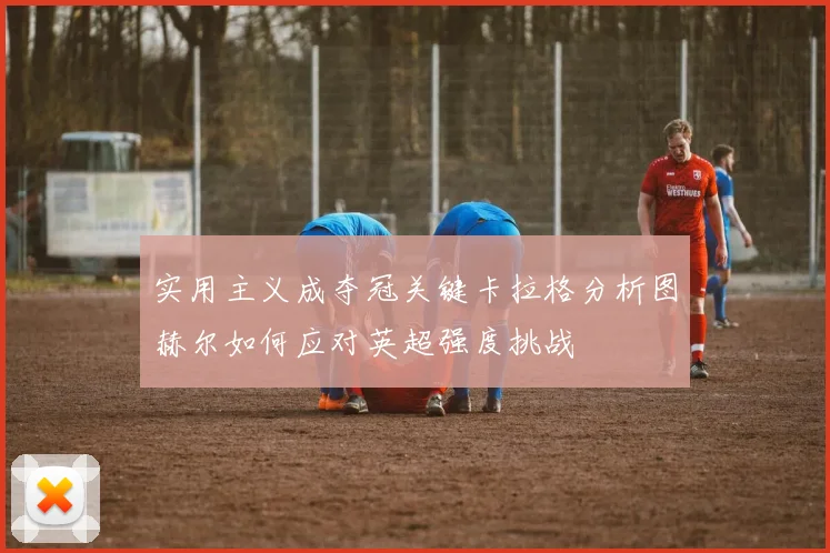 实用主义成夺冠关键卡拉格分析图赫尔如何应对英超强度挑战