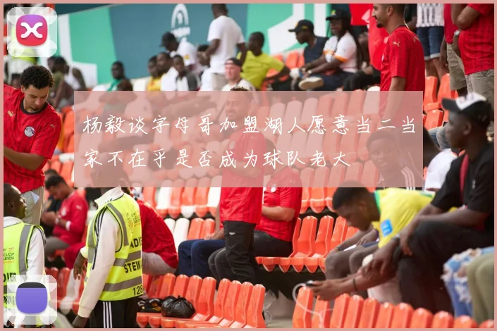 杨毅谈字母哥加盟湖人愿意当二当家不在乎是否成为球队老大