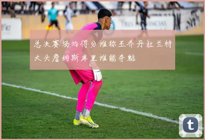 总决赛场均得分谁称王乔丹杜兰特大头詹姆斯库里谁能夺魁
