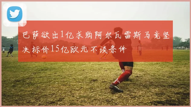 巴萨欲出1亿求购阿尔瓦雷斯马竞坚决标价15亿欧元不谈条件