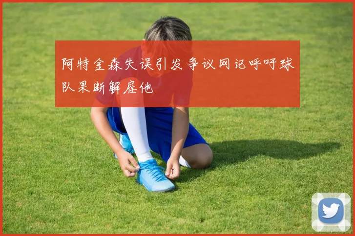 阿特金森失误引发争议网记呼吁球队果断解雇他