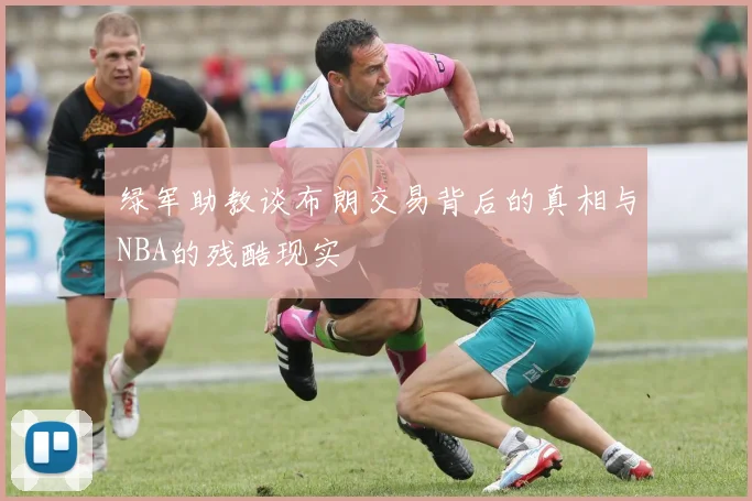 绿军助教谈布朗交易背后的真相与NBA的残酷现实