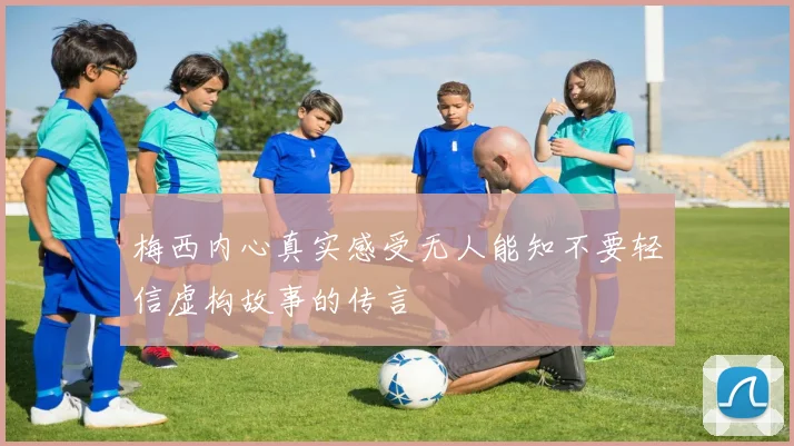 梅西内心真实感受无人能知不要轻信虚构故事的传言