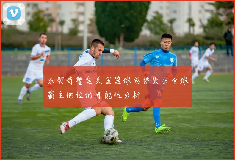 东契奇警告美国篮球或将失去全球霸主地位的可能性分析