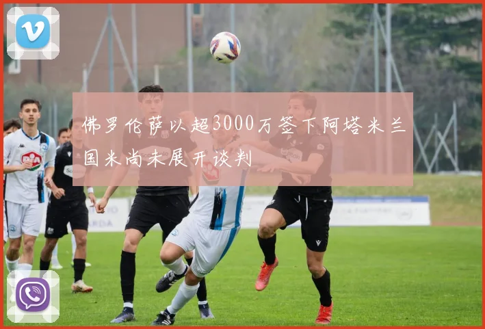 佛罗伦萨以超3000万签下阿塔米兰国米尚未展开谈判