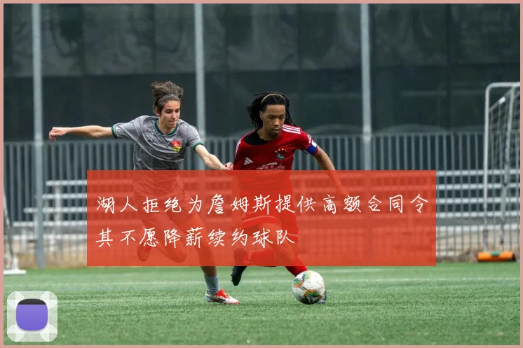 湖人拒绝为詹姆斯提供高额合同令其不愿降薪续约球队