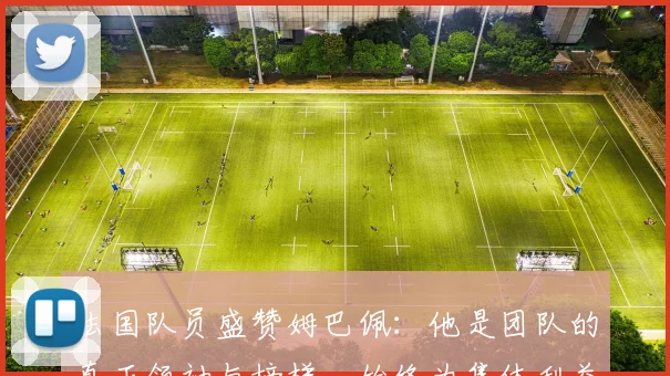 法国队员盛赞姆巴佩：他是团队的真正领袖与榜样，始终为集体利益考虑