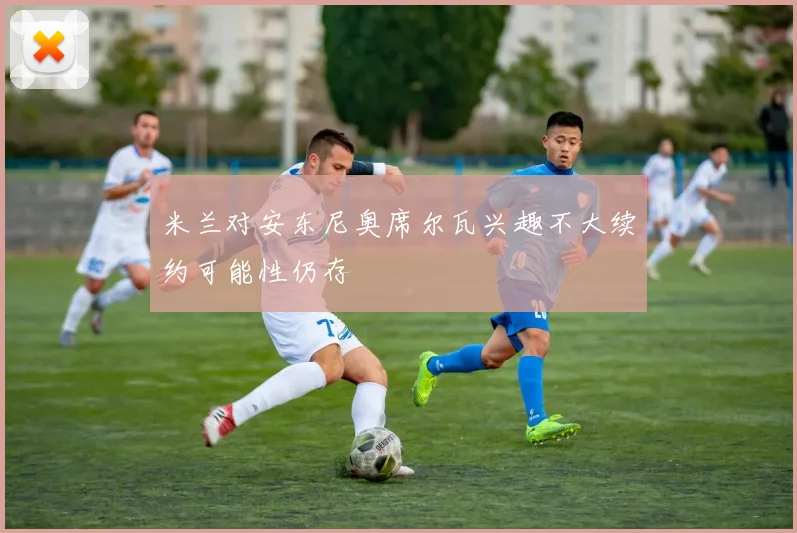 米兰对安东尼奥席尔瓦兴趣不大续约可能性仍存